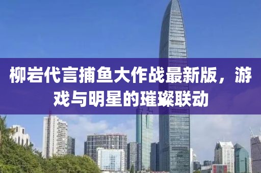 柳巖代言捕魚大作戰(zhàn)最新版，游戲與明星的璀璨聯(lián)動(dòng)