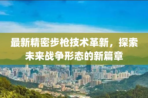 最新精密步槍技術(shù)革新，探索未來(lái)戰(zhàn)爭(zhēng)形態(tài)的新篇章