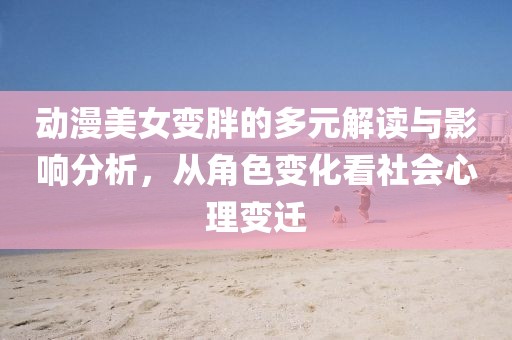 動漫美女變胖的多元解讀與影響分析，從角色變化看社會心理變遷