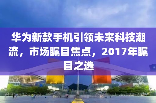 華為新款手機引領未來科技潮流，市場矚目焦點，2017年矚目之選