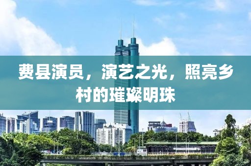 費(fèi)縣演員，演藝之光，照亮鄉(xiāng)村的璀璨明珠