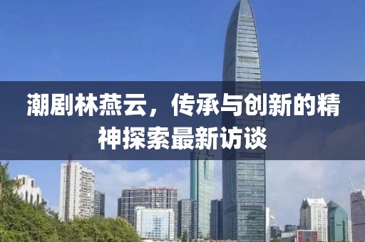 潮劇林燕云，傳承與創(chuàng)新的精神探索最新訪談