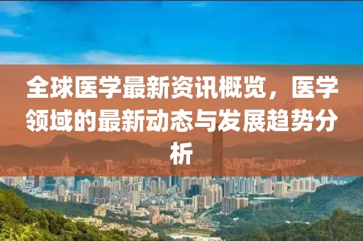 全球醫(yī)學(xué)最新資訊概覽，醫(yī)學(xué)領(lǐng)域的最新動(dòng)態(tài)與發(fā)展趨勢(shì)分析