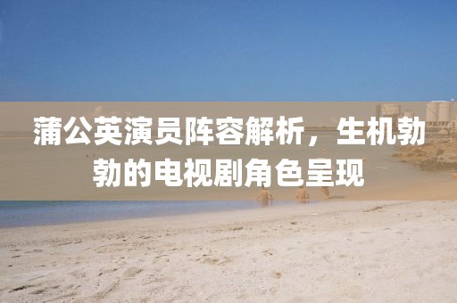 蒲公英演員陣容解析，生機勃勃的電視劇角色呈現(xiàn)