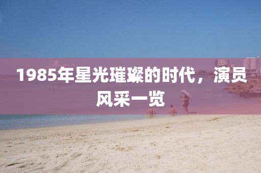 1985年星光璀璨的時(shí)代，演員風(fēng)采一覽