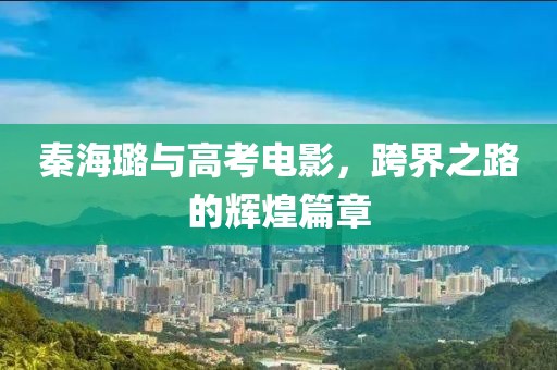 秦海璐與高考電影，跨界之路的輝煌篇章