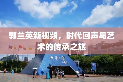 郭蘭英新視頻，時代回聲與藝術(shù)的傳承之旅