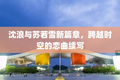 沈浪與蘇若雪新篇章，跨越時(shí)空的戀曲續(xù)寫(xiě)