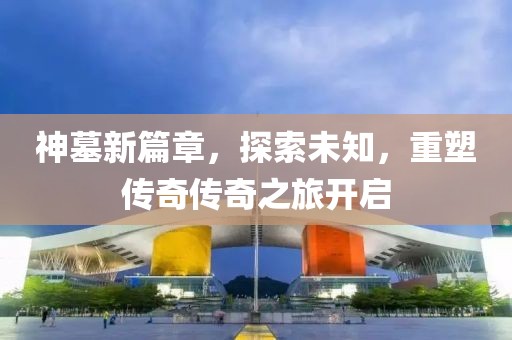 神墓新篇章，探索未知，重塑傳奇?zhèn)髌嬷瞄_啟