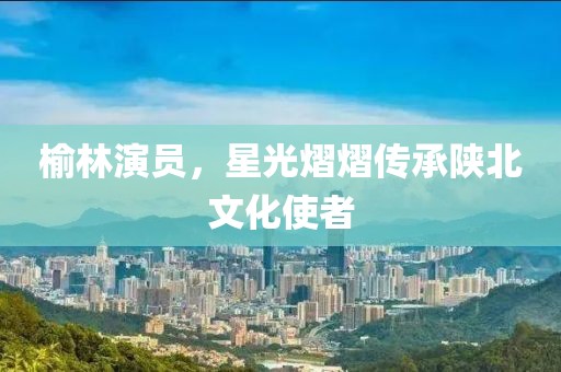 榆林演員，星光熠熠傳承陜北文化使者