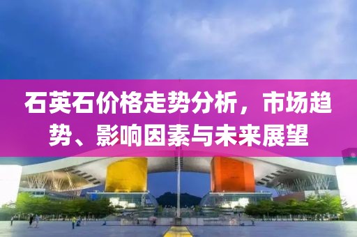 石英石價格走勢分析，市場趨勢、影響因素與未來展望