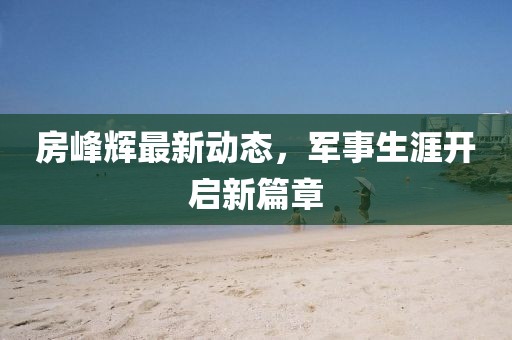 房峰輝最新動(dòng)態(tài)，軍事生涯開(kāi)啟新篇章