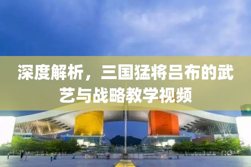 深度解析，三國猛將呂布的武藝與戰(zhàn)略教學視頻