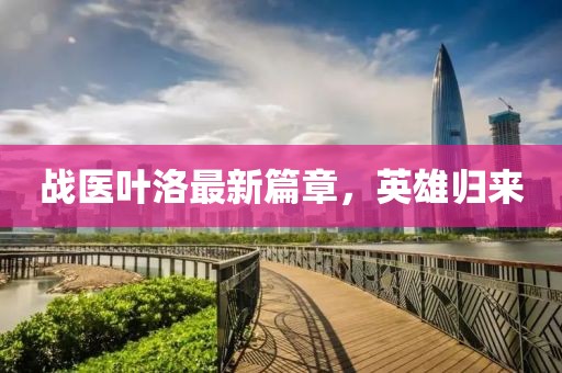 戰(zhàn)醫(yī)葉洛最新篇章，英雄歸來