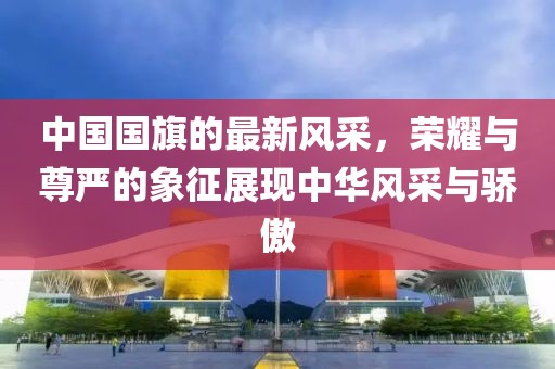 中國國旗的最新風采，榮耀與尊嚴的象征展現(xiàn)中華風采與驕傲