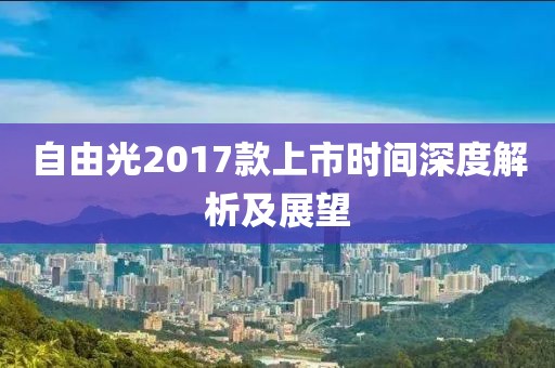 自由光2017款上市時間深度解析及展望