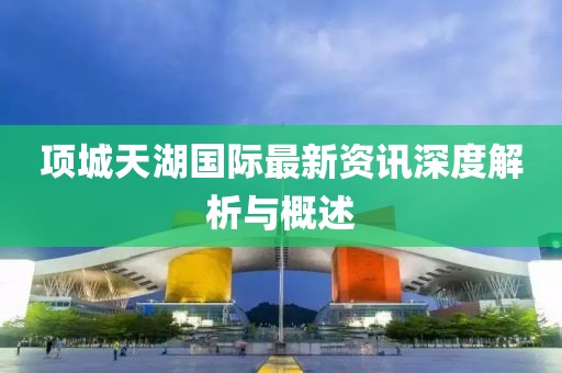 項(xiàng)城天湖國際最新資訊深度解析與概述