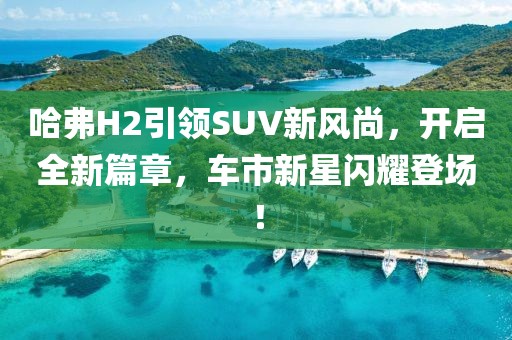 哈弗H2引領(lǐng)SUV新風(fēng)尚，開啟全新篇章，車市新星閃耀登場(chǎng)！