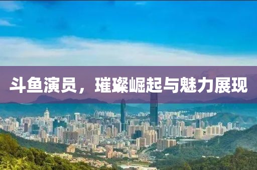 斗魚演員，璀璨崛起與魅力展現(xiàn)