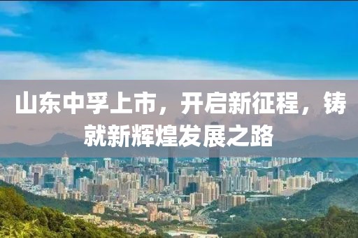 山東中孚上市，開啟新征程，鑄就新輝煌發(fā)展之路