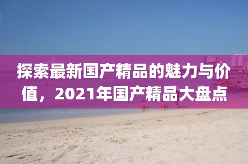 探索最新國產(chǎn)精品的魅力與價值，2021年國產(chǎn)精品大盤點