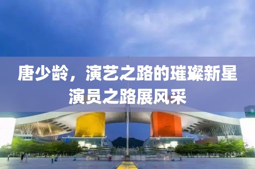 唐少齡，演藝之路的璀璨新星演員之路展風(fēng)采