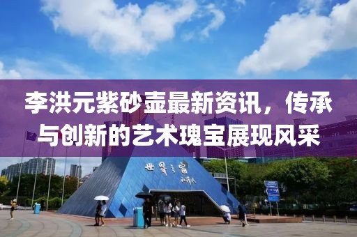 李洪元紫砂壺最新資訊，傳承與創(chuàng)新的藝術瑰寶展現(xiàn)風采