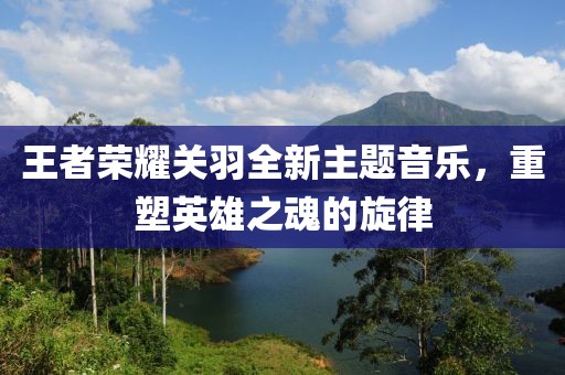 王者榮耀關羽全新主題音樂，重塑英雄之魂的旋律