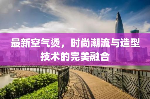 最新空氣燙，時尚潮流與造型技術的完美融合