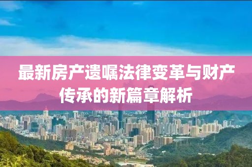 最新房產(chǎn)遺囑法律變革與財產(chǎn)傳承的新篇章解析