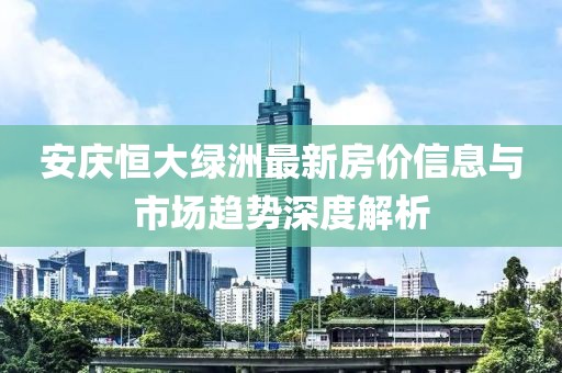 安慶恒大綠洲最新房?jī)r(jià)信息與市場(chǎng)趨勢(shì)深度解析
