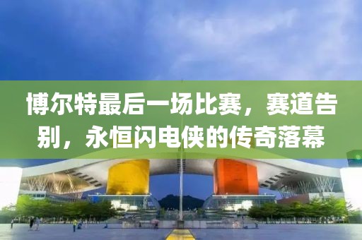 博爾特最后一場比賽，賽道告別，永恒閃電俠的傳奇落幕