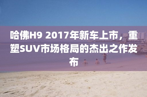 哈佛H9 2017年新車(chē)上市，重塑SUV市場(chǎng)格局的杰出之作發(fā)布