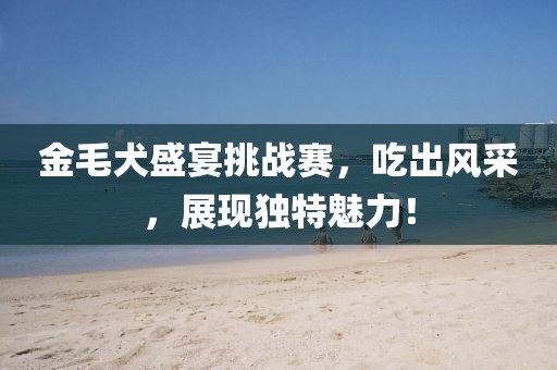 金毛犬盛宴挑戰(zhàn)賽，吃出風(fēng)采，展現(xiàn)獨特魅力！