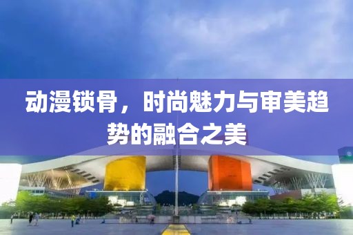 動(dòng)漫鎖骨，時(shí)尚魅力與審美趨勢(shì)的融合之美