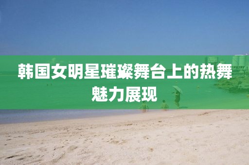 韓國(guó)女明星璀璨舞臺(tái)上的熱舞魅力展現(xiàn)