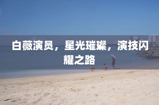 白薇演員，星光璀璨，演技閃耀之路