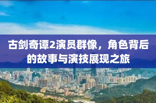 古劍奇譚2演員群像，角色背后的故事與演技展現(xiàn)之旅