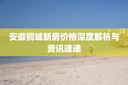 安徽桐城新房價格深度解析與資訊速遞