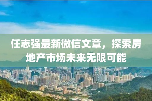任志強(qiáng)最新微信文章，探索房地產(chǎn)市場未來無限可能