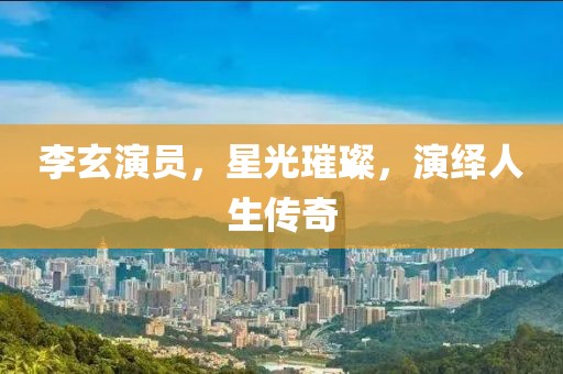 李玄演員，星光璀璨，演繹人生傳奇