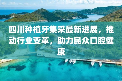 四川種植牙集采最新進展，推動行業(yè)變革，助力民眾口腔健康