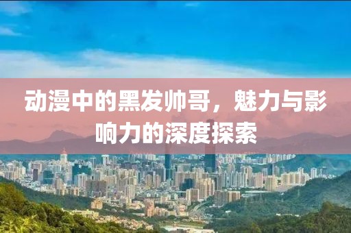 動漫中的黑發(fā)帥哥，魅力與影響力的深度探索
