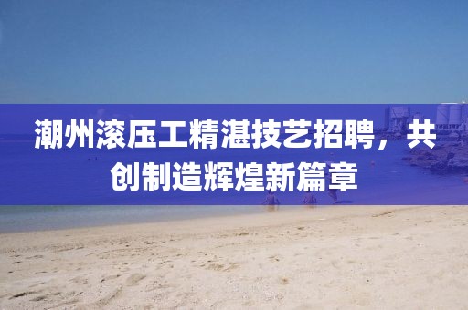 潮州滾壓工精湛技藝招聘，共創(chuàng)制造輝煌新篇章