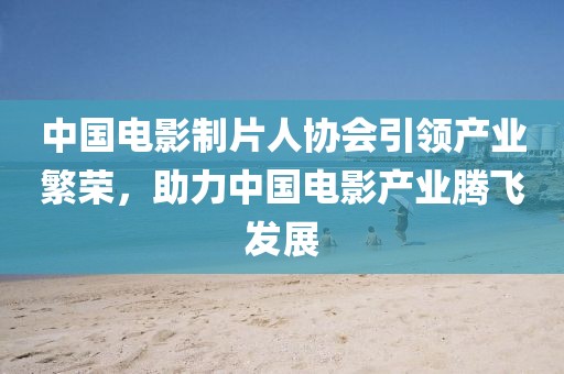 中國(guó)電影制片人協(xié)會(huì)引領(lǐng)產(chǎn)業(yè)繁榮，助力中國(guó)電影產(chǎn)業(yè)騰飛發(fā)展