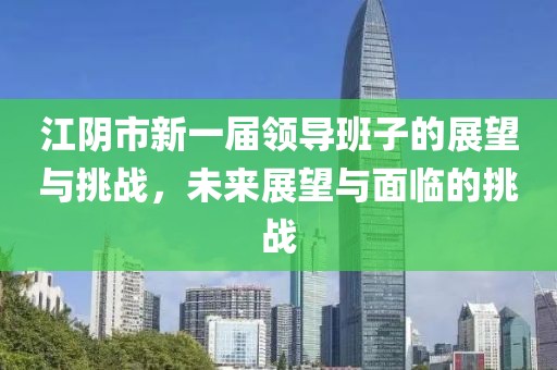 江陰市新一屆領導班子的展望與挑戰(zhàn)，未來展望與面臨的挑戰(zhàn)