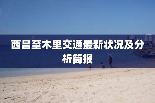 西昌至木里交通最新狀況及分析簡(jiǎn)報(bào)