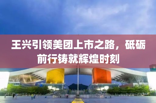 王興引領(lǐng)美團上市之路，砥礪前行鑄就輝煌時刻