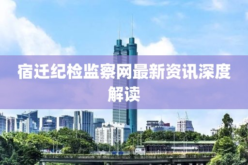 宿遷紀(jì)檢監(jiān)察網(wǎng)最新資訊深度解讀