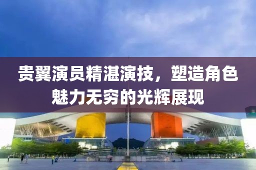 貴翼演員精湛演技，塑造角色魅力無窮的光輝展現(xiàn)